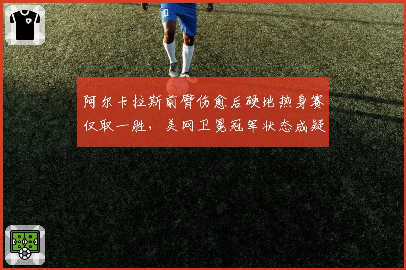 阿尔卡拉斯前臂伤愈后硬地热身赛仅取一胜，美网卫冕冠军状态成疑？