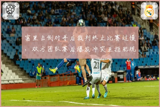 富里击倒对手后裁判终止比赛过慢，双方团队赛后爆发冲突互指犯规
