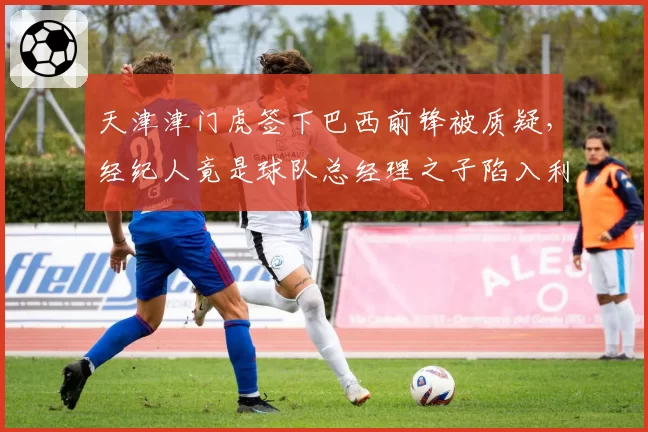 天津津门虎签下巴西前锋被质疑，经纪人竟是球队总经理之子陷入利益输送指控