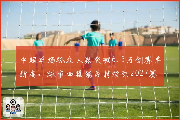 中超单场观众人数突破6.5万创赛季新高，球市回暖能否持续到2027赛季？