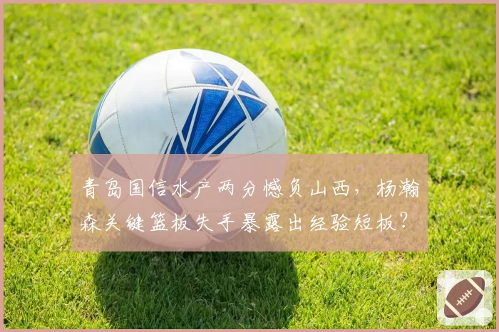 青岛国信水产两分憾负山西，杨瀚森关键篮板失手暴露出经验短板？