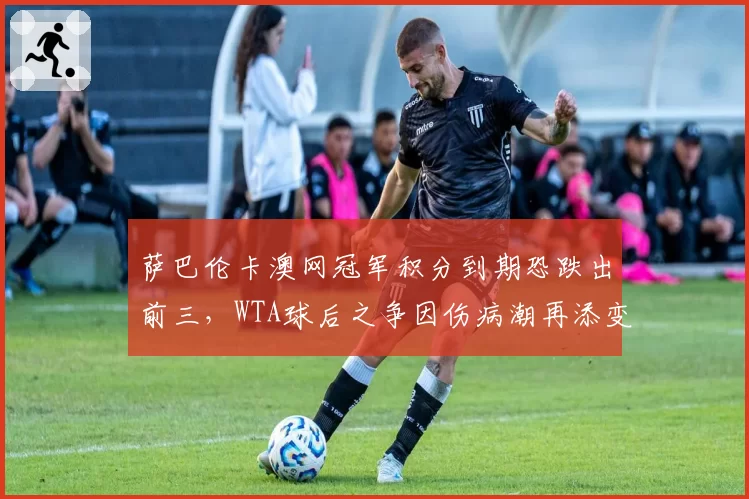 萨巴伦卡澳网冠军积分到期恐跌出前三，WTA球后之争因伤病潮再添变数