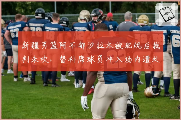 新疆男篮阿不都沙拉木被犯规后裁判未吹，替补席球员冲入场内遭处罚