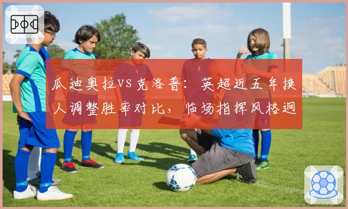瓜迪奥拉vs克洛普：英超近五年换人调整胜率对比，临场指挥风格迥异