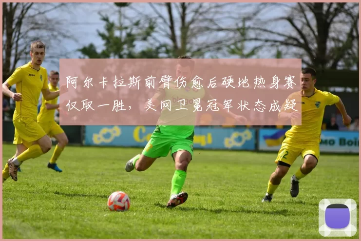 阿尔卡拉斯前臂伤愈后硬地热身赛仅取一胜，美网卫冕冠军状态成疑？