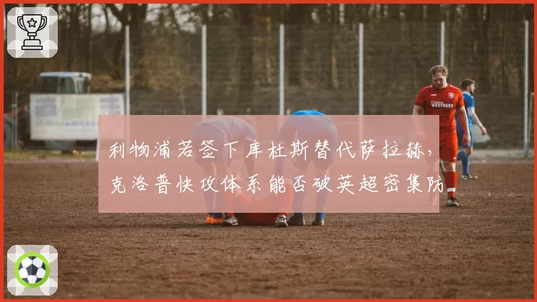 利物浦若签下库杜斯替代萨拉赫，克洛普快攻体系能否破英超密集防守？