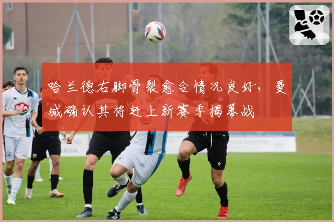 哈兰德右脚骨裂愈合情况良好，曼城确认其将赶上新赛季揭幕战