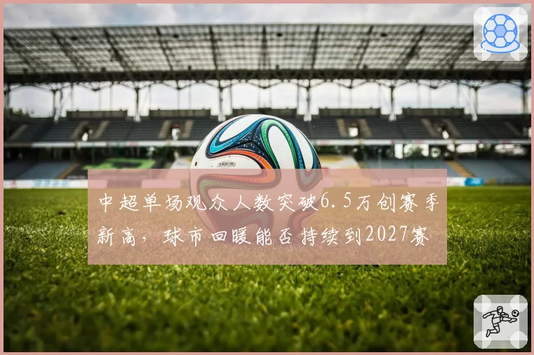 中超单场观众人数突破6.5万创赛季新高，球市回暖能否持续到2027赛季？