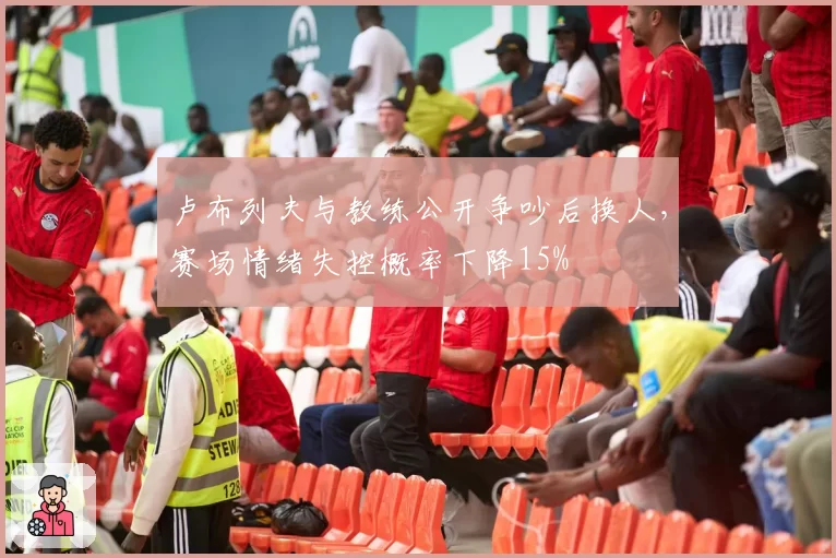卢布列夫与教练公开争吵后换人，赛场情绪失控概率下降15%