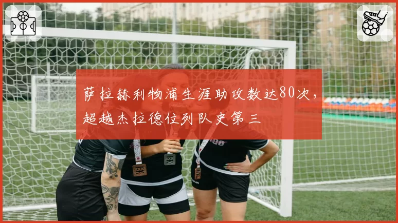 萨拉赫利物浦生涯助攻数达80次，超越杰拉德位列队史第三