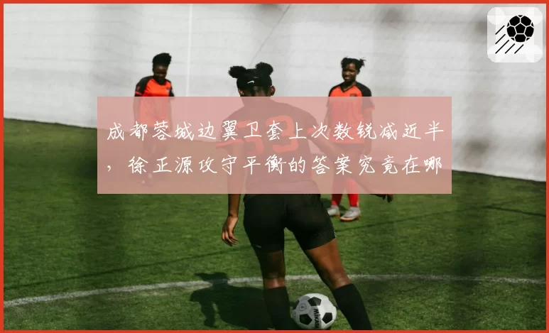 成都蓉城边翼卫套上次数锐减近半，徐正源攻守平衡的答案究竟在哪里？