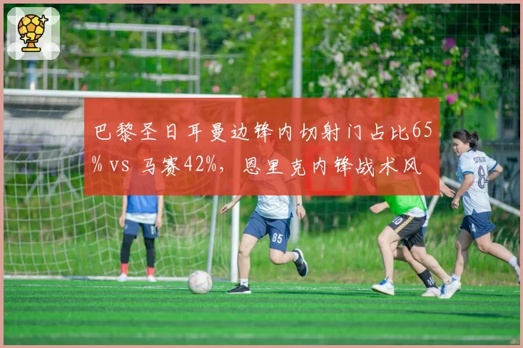 巴黎圣日耳曼边锋内切射门占比65% vs 马赛42%，恩里克内锋战术风险更高