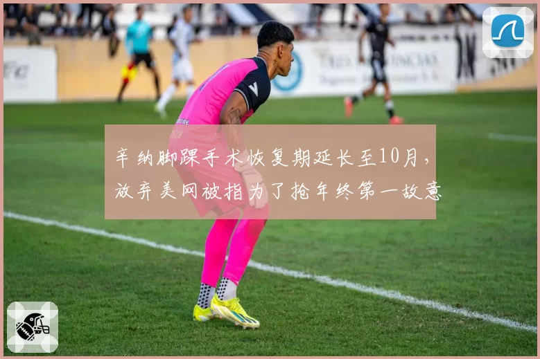 辛纳脚踝手术恢复期延长至10月，放弃美网被指为了抢年终第一故意拖延