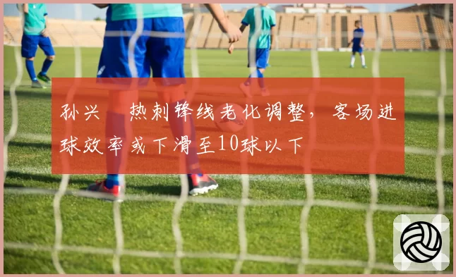 孙兴慜热刺锋线老化调整，客场进球效率或下滑至10球以下