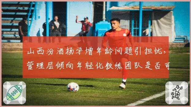 山西汾酒杨学增年龄问题引担忧，管理层倾向年轻化教练团队是否可行？
