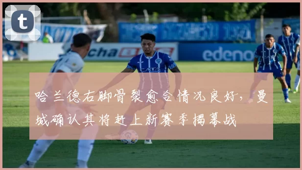 哈兰德右脚骨裂愈合情况良好，曼城确认其将赶上新赛季揭幕战
