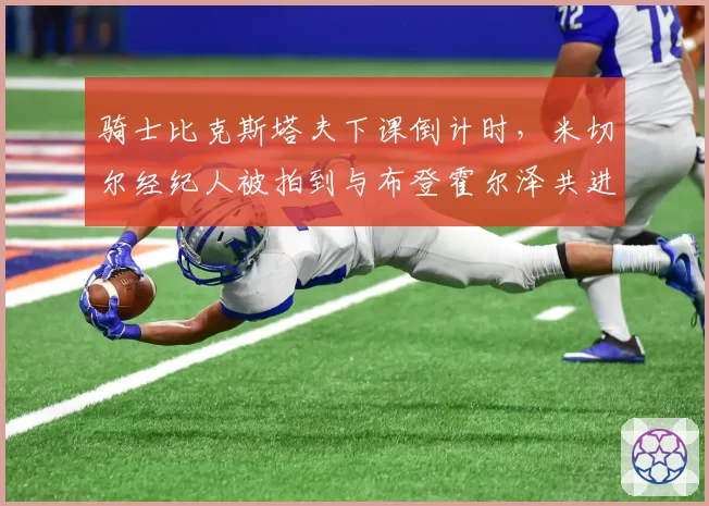 骑士比克斯塔夫下课倒计时，米切尔经纪人被拍到与布登霍尔泽共进晚餐