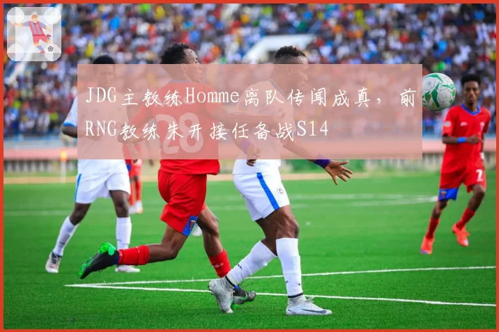 JDG主教练Homme离队传闻成真，前RNG教练朱开接任备战S14