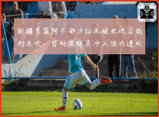 新疆男篮阿不都沙拉木被犯规后裁判未吹，替补席球员冲入场内遭处罚