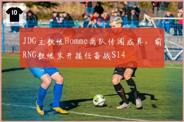 JDG主教练Homme离队传闻成真,前RNG教练朱开接任备战S14