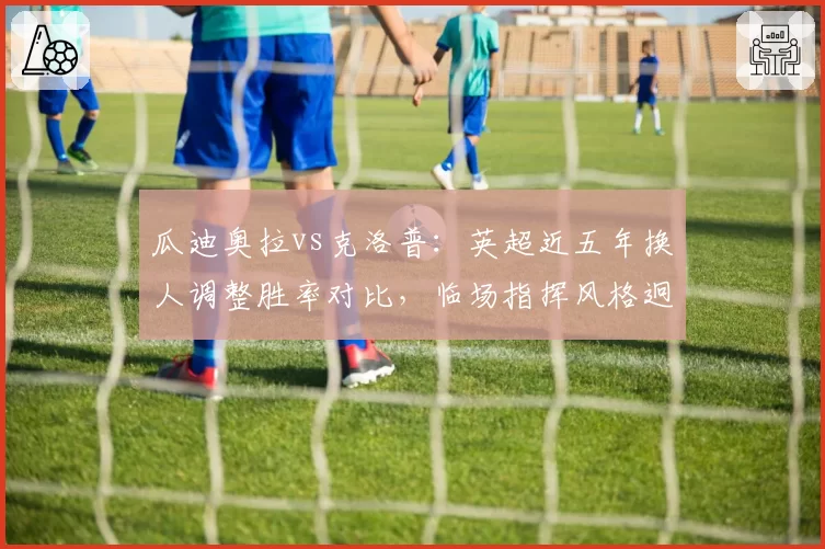 瓜迪奥拉vs克洛普：英超近五年换人调整胜率对比，临场指挥风格迥异