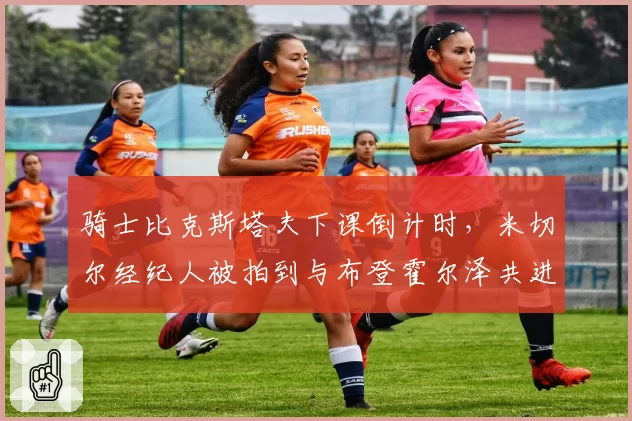 骑士比克斯塔夫下课倒计时，米切尔经纪人被拍到与布登霍尔泽共进晚餐